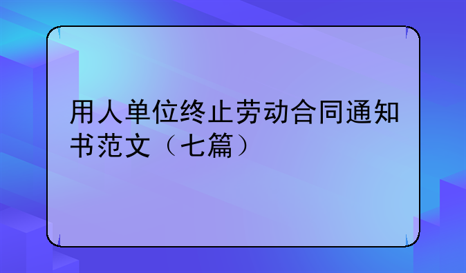 用人单位终止劳动合同通知书范文（七篇）