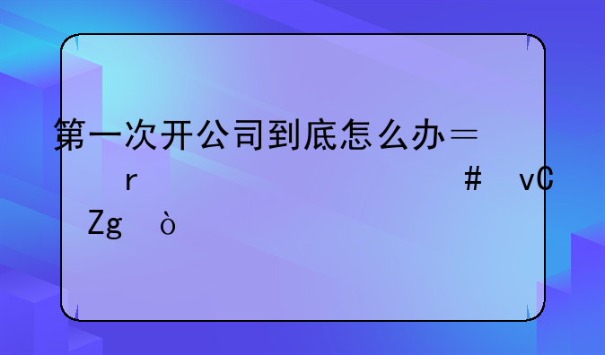第一次开公司到底怎么办？需要什么材料？