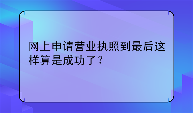 网上申请营业执照到最后这样算是成功了?