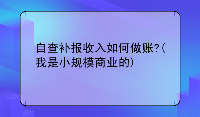 自查补报收入如何做账?(我是小规模商业的)