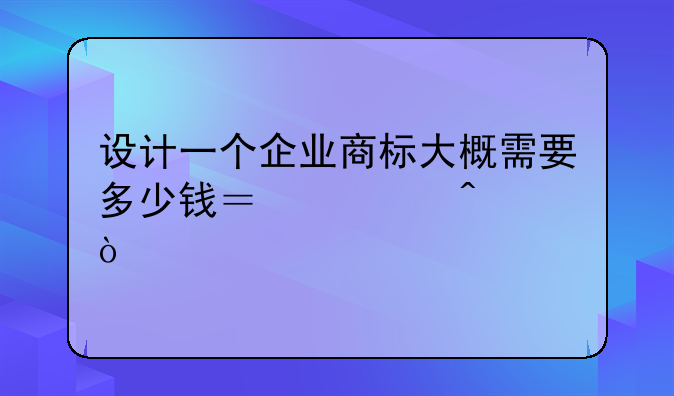设计一个企业商标大概需要多少钱？急问！