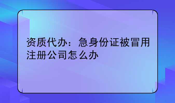 资质代办：急身份证被冒用注册公司怎么办