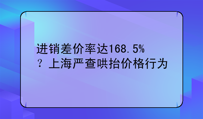 进销差价率达168.5%?上海严查哄抬价格行为