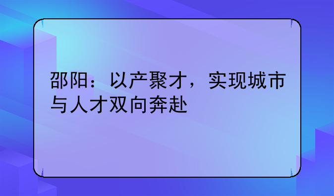 邵阳：以产聚才，实现城市与人才双向奔赴