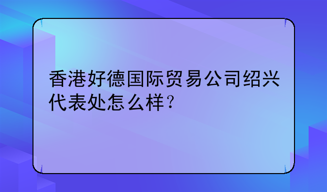 香港好德国际贸易公司绍兴代表处怎么样?