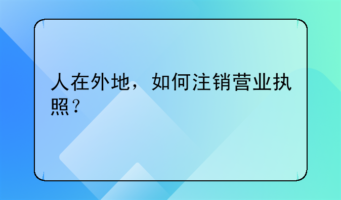 人在外地,如何注销营业执照?