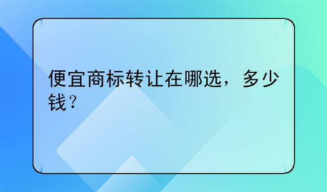 便宜商标转让在哪选,多少钱?