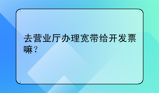 去营业厅办理宽带给开发票嘛?