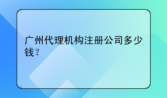 广州代理机构注册公司多少钱?
