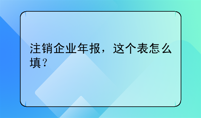 注销企业年报,这个表怎么填?
