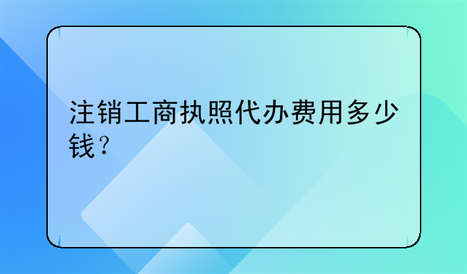 注销工商执照代办费用多少钱?
