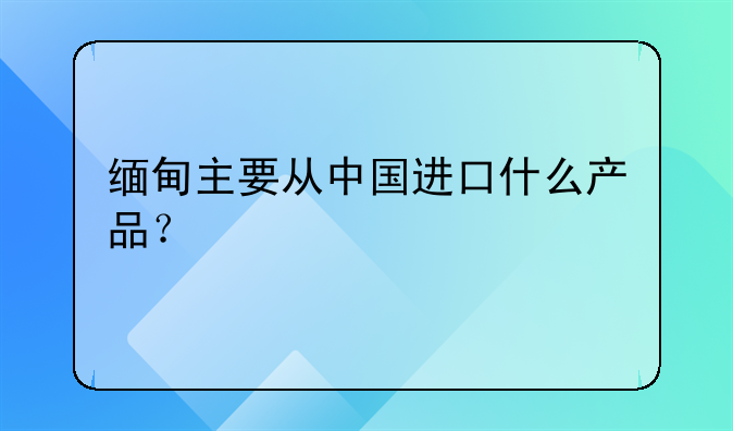 缅甸主要从中国进口什么产品?