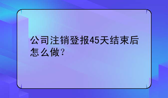 公司注销登报45天结束后怎么做?