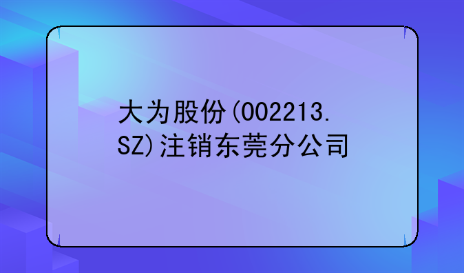 大为股份(002213.SZ)注销东莞分公司