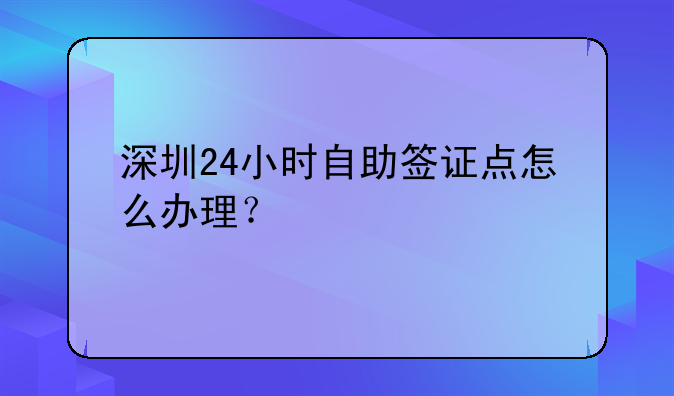 深圳24小时自助签证点怎么办理?