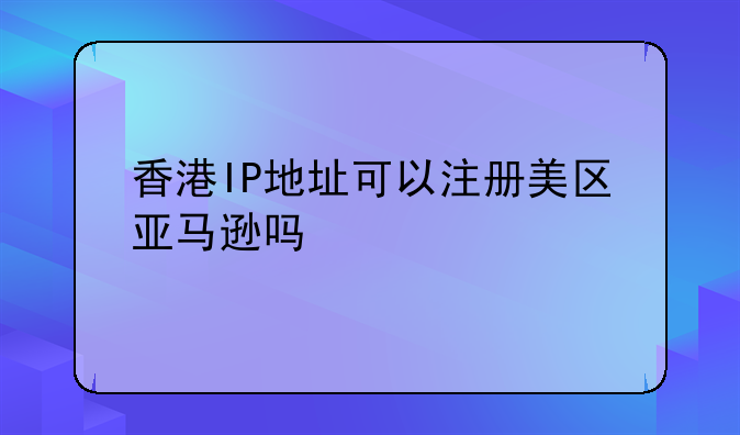 香港IP地址可以注册美区亚马逊吗