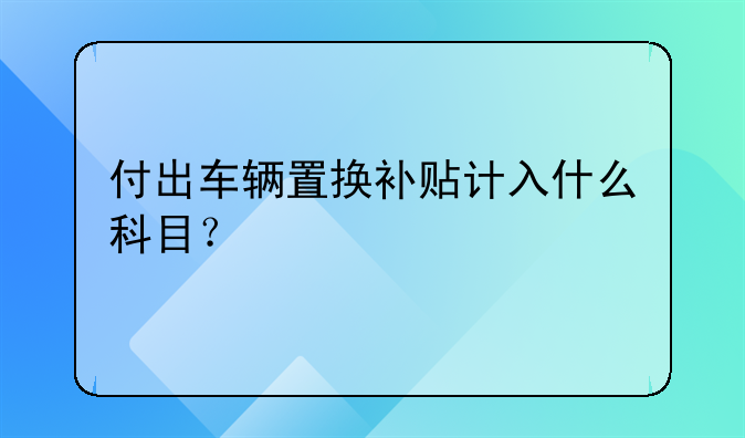 付出车辆置换补贴计入什么科目？