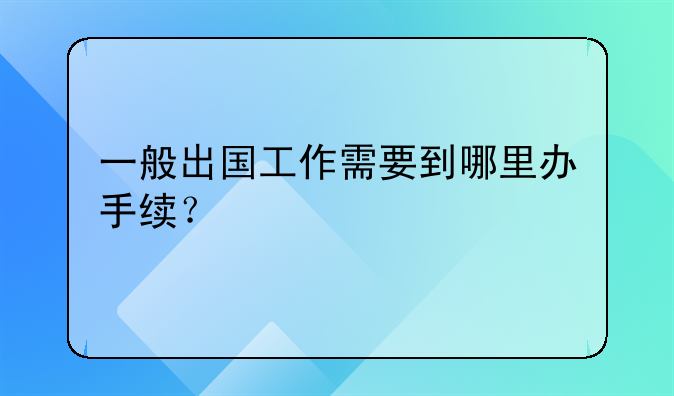 一般出国工作需要到哪里办手续？