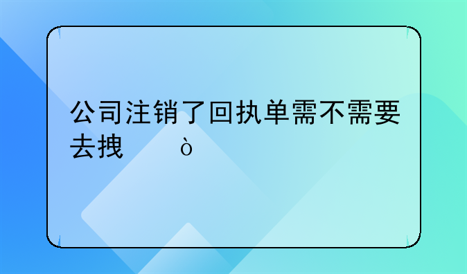 公司注销了回执单需不需要去拿？