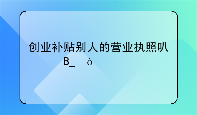 创业补贴别人的营业执照可以吗？