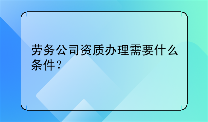 劳务公司资质办理需要什么条件?
