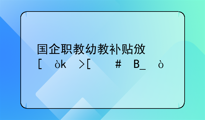 国企职教幼教补贴政策会取消吗？