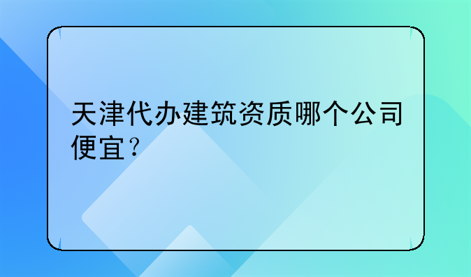 天津代办建筑资质哪个公司便宜?