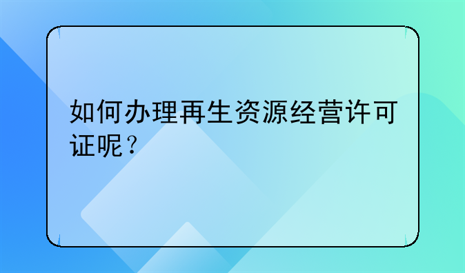 如何办理再生资源经营许可证呢?