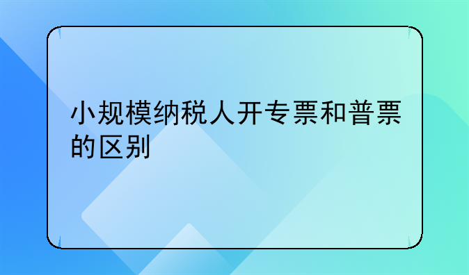 小规模纳税人开专票和普票的区别
