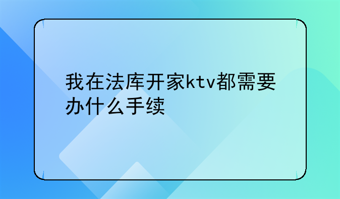 我在法库开家ktv都需要办什么手续