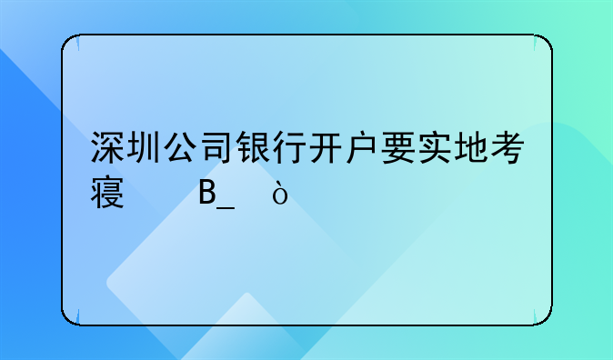 深圳公司银行开户要实地考察吗？