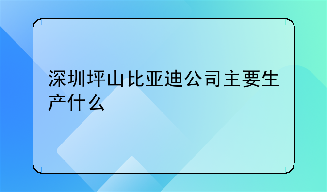 深圳坪山比亚迪公司主要生产什么