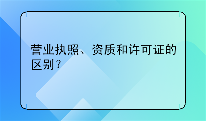 营业执照、资质和许可证的区别?