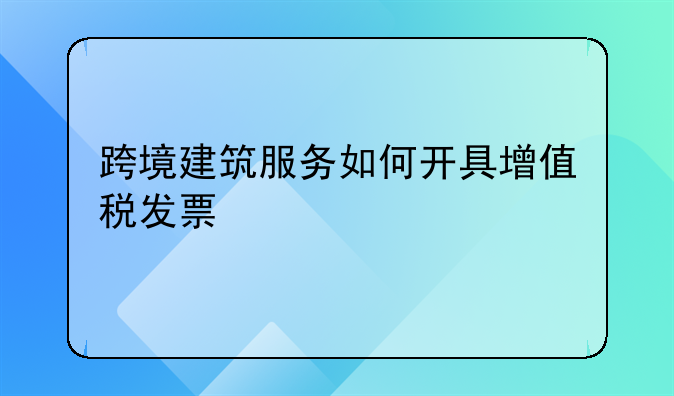 跨境建筑服务如何开具增值税发票