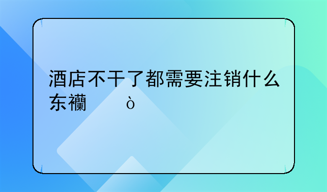 酒店不干了都需要注销什么东西？