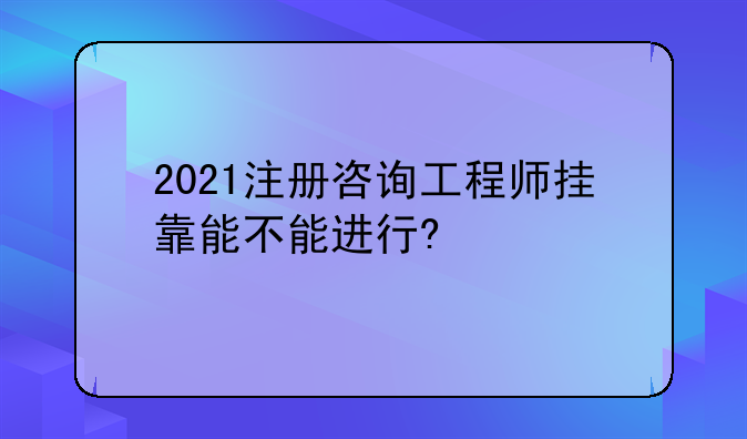 2021注册咨询工程师挂靠能不能进行?