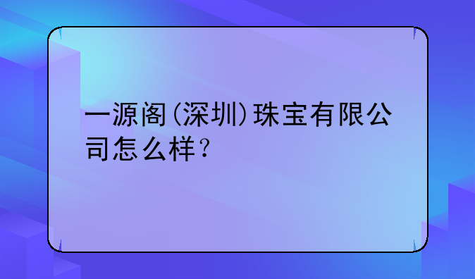 一源阁(深圳)珠宝有限公司怎么样？