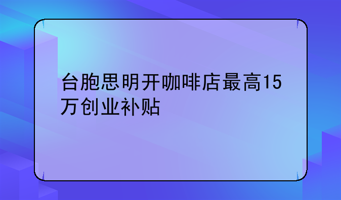 台胞思明开咖啡店最高15万创业补贴