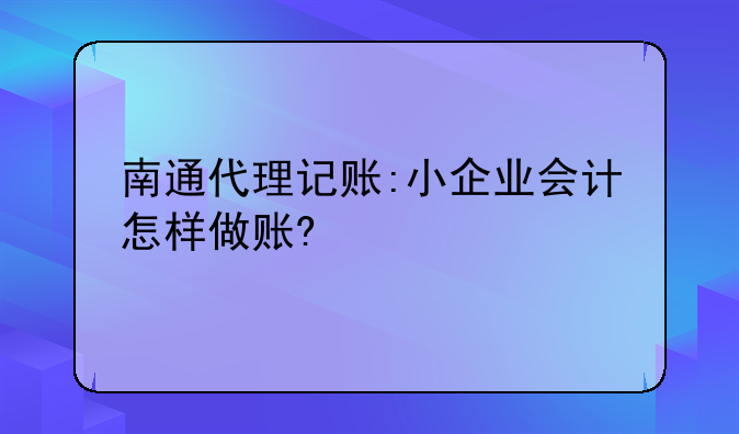 南通代理记账:小企业会计怎样做账?