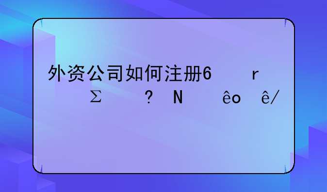 外资公司如何注册?需注意哪些事项?