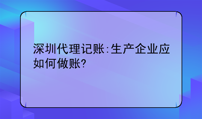 深圳代理记账建账~深圳代理记账:生产企业应如何做账?