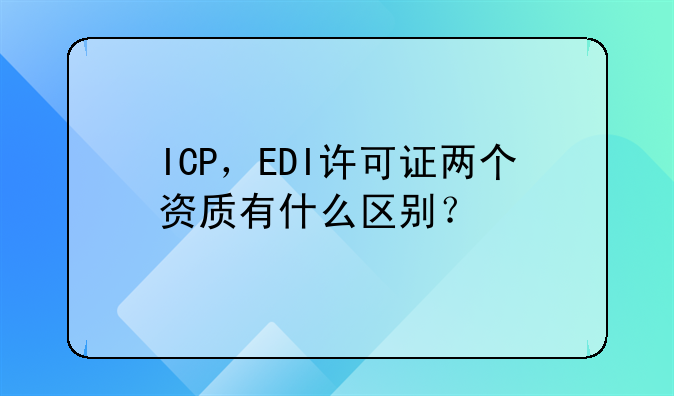 ICP,EDI许可证两个资质有什么区别?