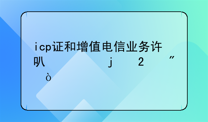icp证和增值电信业务许可证的区别？