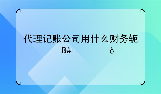 代理记账公司用什么财务软件合适？