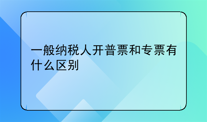 一般纳税人开普票和专票有什么区别