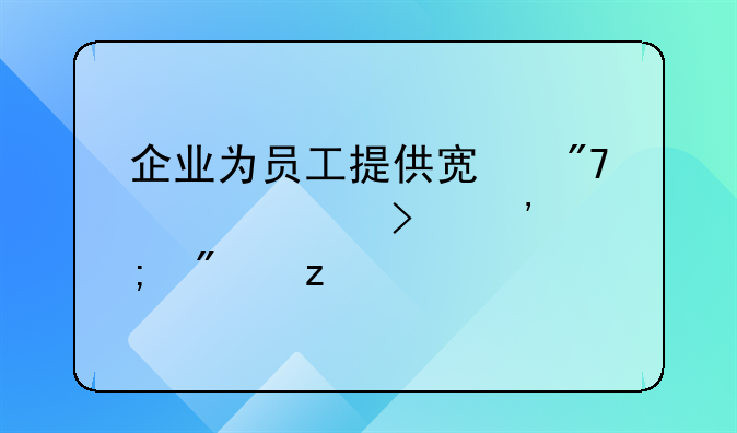 企业为员工提供宿舍入账及涉税分析