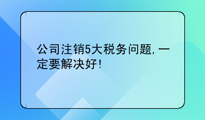 公司注销5大税务问题,一定要解决好!