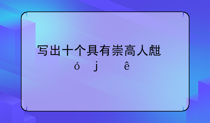 写出十个具有崇高人生价值的人物？