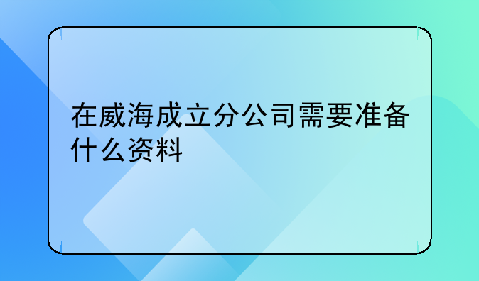 在威海成立分公司需要准备什么资料