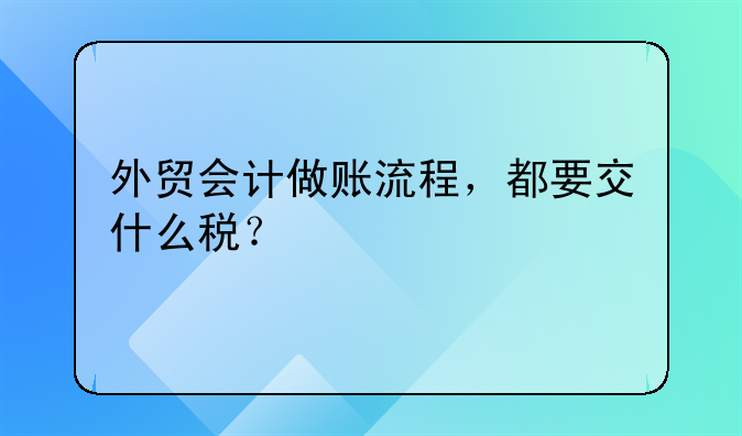 外贸会计做账流程，都要交什么税？